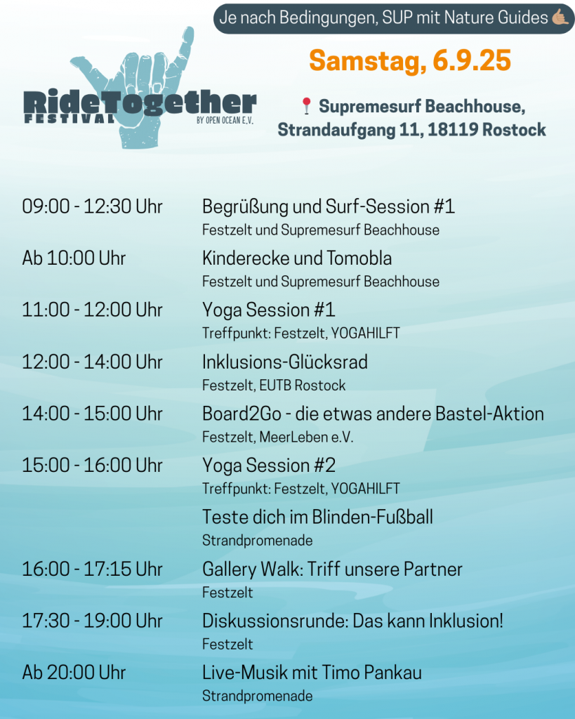 Programm am Samstag, 6.9. Ort: Supremesurf Beachhouse, Strandaufgang 11, 18119 Rostock. Start um 9 Uhr mit Surfsession 1 (bis 13:30 Uhr), ab 10 Uhr Kinderecke und Tombola, 11 bis 12 Uhr Yoga Session 1, 12 bis 14 Uhr Inklusions-Glücksrad, 14 bis 15 Uhr Board2Go - die etwas andere Bastel-Aktion, 15 bis 16 Uhr Yoga Session 2 und Blinden-Fußball, 16 bis 17:15 Uhr Gallery Walk mit Partner-Organisationen, 17:30 bs 19 Uhr Diskussionsrunde, ab 20 Uhr Live-Musik mit Timo Pankau.